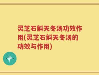 灵芝石斛天冬汤功效作用(灵芝石斛天冬汤的功效与作用)