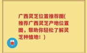 广西灵芝位置推荐图(推荐广西灵芝产地位置图，帮助你轻松了解灵芝种植地！)