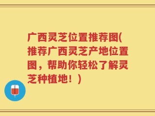 广西灵芝位置推荐图(推荐广西灵芝产地位置图，帮助你轻松了解灵芝种植地！)