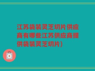 江苏袋装灵芝切片供应商有哪些江苏供应商提供袋装灵芝切片)