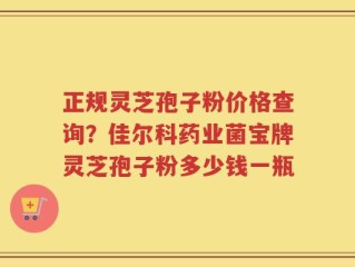 正规灵芝孢子粉价格查询？佳尔科药业菌宝牌灵芝孢子粉多少钱一瓶