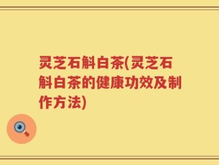 灵芝石斛白茶(灵芝石斛白茶的健康功效及制作方法)