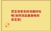 灵芝泡茶怎样泡最好吃呢(如何泡出最美味的灵芝茶)