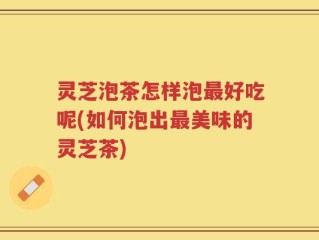灵芝泡茶怎样泡最好吃呢(如何泡出最美味的灵芝茶)