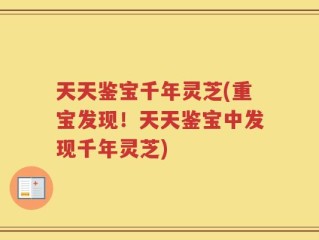 天天鉴宝千年灵芝(重宝发现！天天鉴宝中发现千年灵芝)