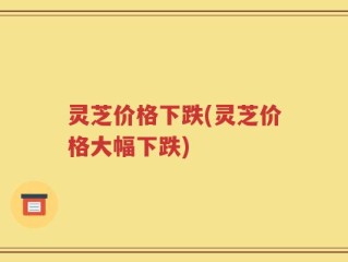 灵芝价格下跌(灵芝价格大幅下跌)