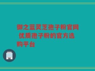 御之蓝灵芝孢子粉官网 优质孢子粉的官方选购平台