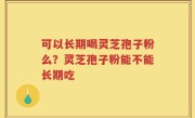 可以长期喝灵芝孢子粉么？灵芝孢子粉能不能长期吃
