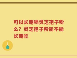 可以长期喝灵芝孢子粉么？灵芝孢子粉能不能长期吃