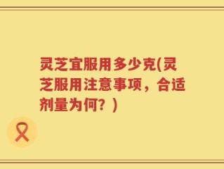 灵芝宜服用多少克(灵芝服用注意事项，合适剂量为何？)