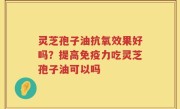 灵芝孢子油抗氧效果好吗？提高免疫力吃灵芝孢子油可以吗