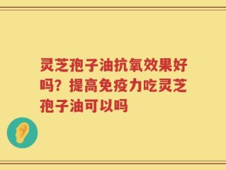 灵芝孢子油抗氧效果好吗？提高免疫力吃灵芝孢子油可以吗