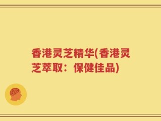 香港灵芝精华(香港灵芝萃取：保健佳品)