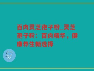 百肉灵芝孢子粉_灵芝孢子粉：百肉精华，健康养生新选择