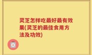灵芝怎样吃最好最有效果(灵芝的最佳食用方法及功效)