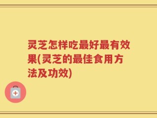 灵芝怎样吃最好最有效果(灵芝的最佳食用方法及功效)