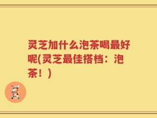 灵芝加什么泡茶喝最好呢(灵芝最佳搭档：泡茶！)
