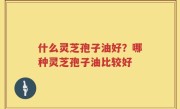 什么灵芝孢子油好？哪种灵芝孢子油比较好
