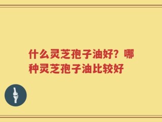 什么灵芝孢子油好？哪种灵芝孢子油比较好