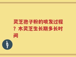 灵芝孢子粉的喷发过程？木灵芝生长期多长时间