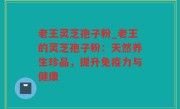 老王灵芝孢子粉_老王的灵芝孢子粉：天然养生珍品，提升免疫力与健康