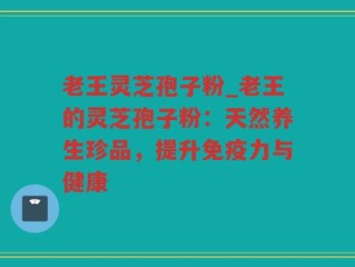老王灵芝孢子粉_老王的灵芝孢子粉：天然养生珍品，提升免疫力与健康