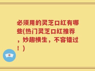必须用的灵芝口红有哪些(热门灵芝口红推荐，妙趣横生，不容错过！)