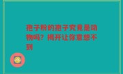 孢子粉的孢子究竟是动物吗？揭开让你意想不到