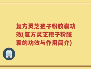 复方灵芝孢子粉胶囊功效(复方灵芝孢子粉胶囊的功效与作用简介)
