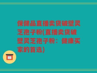 保健品直播卖货破壁灵芝孢子粉(直播卖货破壁灵芝孢子粉：健康买家的首选)
