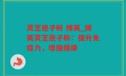 灵芝孢子粉 博英_博英灵芝孢子粉：提升免疫力，增强健康
