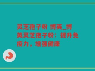 灵芝孢子粉 博英_博英灵芝孢子粉：提升免疫力，增强健康