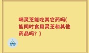 喝灵芝能吃其它药吗(能同时食用灵芝和其他药品吗？)