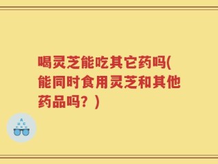 喝灵芝能吃其它药吗(能同时食用灵芝和其他药品吗？)