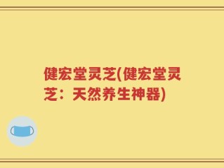 健宏堂灵芝(健宏堂灵芝：天然养生神器)