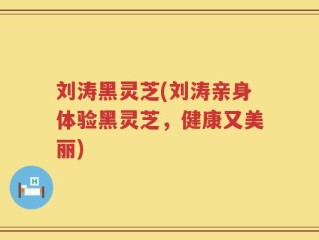 刘涛黑灵芝(刘涛亲身体验黑灵芝，健康又美丽)