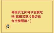 葛根灵芝片可以空腹吃吗(葛根灵芝片是否适合空腹服用？)