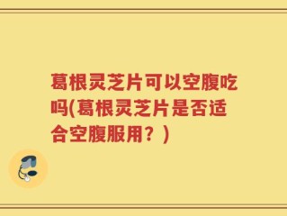 葛根灵芝片可以空腹吃吗(葛根灵芝片是否适合空腹服用？)