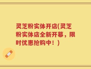 灵芝粉实体开店(灵芝粉实体店全新开幕，限时优惠抢购中！)