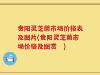 贵阳灵芝菌市场价格表及图片(贵阳灵芝菌市场价格及图赏　)