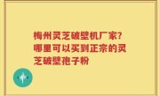 梅州灵芝破壁机厂家？哪里可以买到正宗的灵芝破壁孢子粉