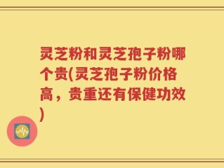 灵芝粉和灵芝孢子粉哪个贵(灵芝孢子粉价格高，贵重还有保健功效)