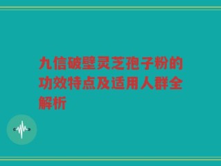 九信破壁灵芝孢子粉的功效特点及适用人群全解析