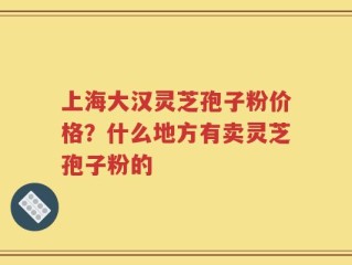 上海大汉灵芝孢子粉价格？什么地方有卖灵芝孢子粉的