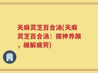 天麻灵芝百合汤(天麻灵芝百合汤：提神养颜，缓解疲劳)