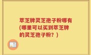 萃芝牌灵芝孢子粉哪有(哪里可以买到萃芝牌的灵芝孢子粉？)
