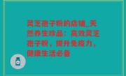 灵芝孢子粉的店铺_天然养生珍品：高效灵芝孢子粉，提升免疫力，健康生活必备