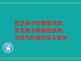 灵芝孢子粉破壁次数_灵芝孢子粉破壁技术：次数与效果的深入解析