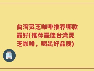 台湾灵芝咖啡推荐哪款最好(推荐最佳台湾灵芝咖啡，喝出好品质)