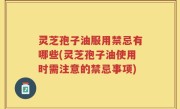 灵芝孢子油服用禁忌有哪些(灵芝孢子油使用时需注意的禁忌事项)